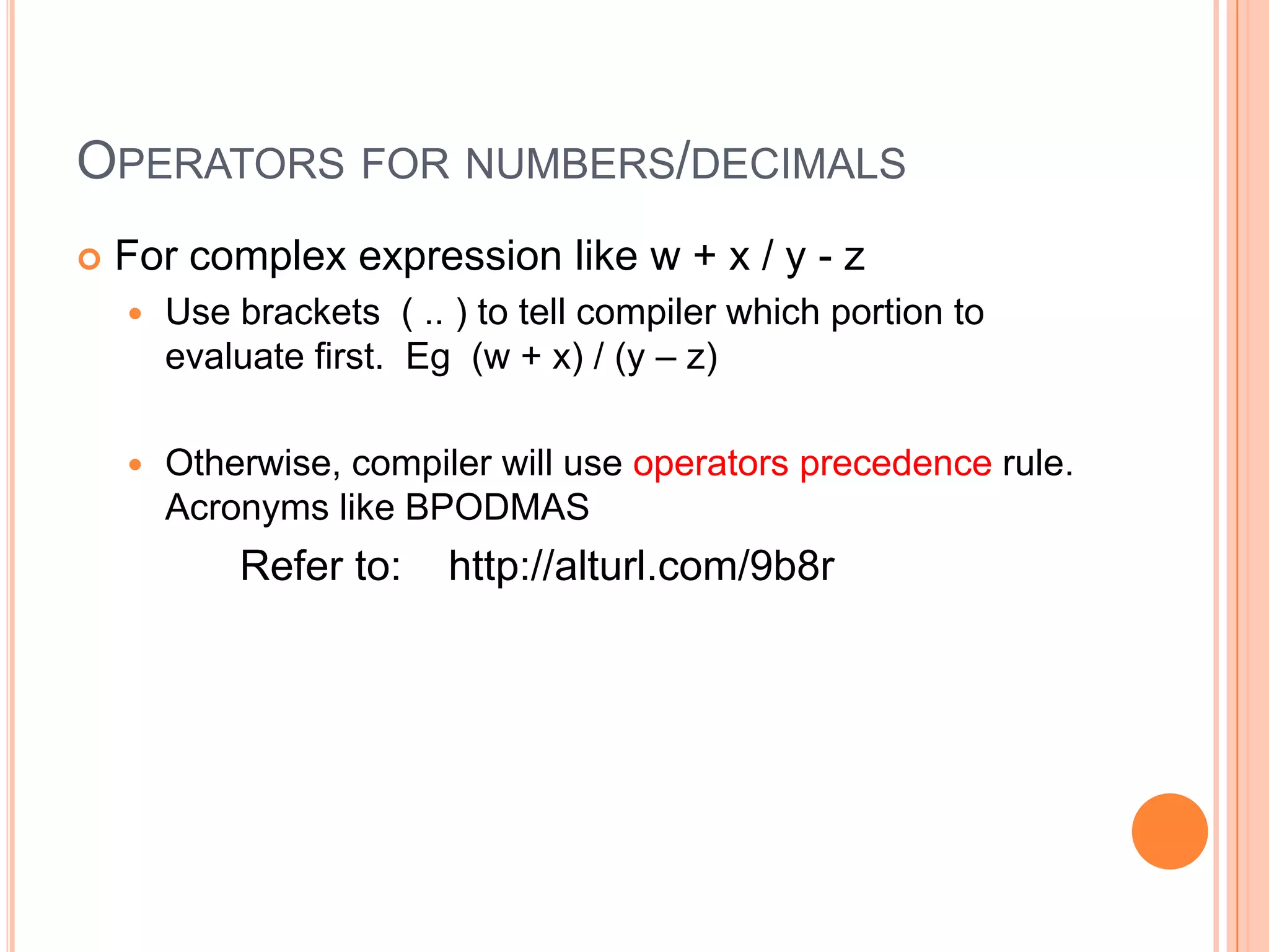 OperatorsSymbol to perform on expression (part of a statement)For numbers and decimals: =, +, -, *, /, %, ++, -- and                                                  +=, -=, *=, /= For string: =, + (concatenate) and += For the full list of operators, refer to:                    http://alturl.com/bokx