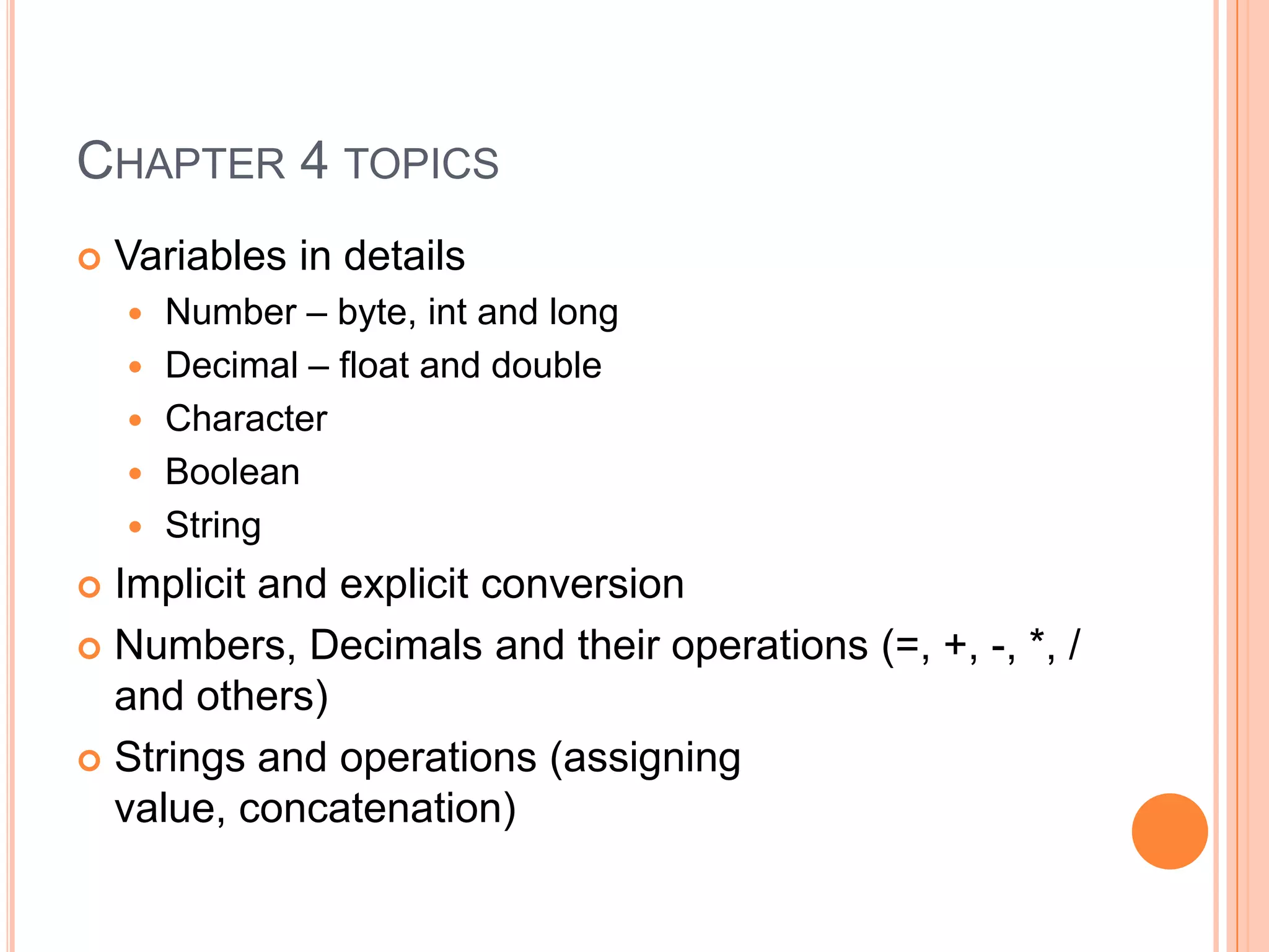Chapter 4 topicsVariables in detailsNumber – byte, int and longDecimal – float and doubleCharacterBooleanStringImplicit and explicit conversion Numbers, Decimals and their operations (=, +, -, *, / and others)Strings and operations (assigning value, concatenation)