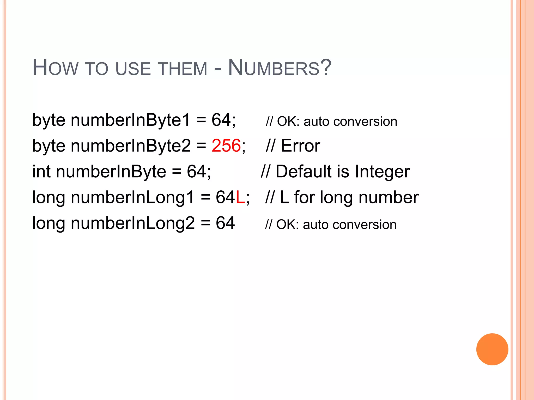 How to use them - Numbers?byte numberInByte1 = 64;      // OK: auto conversionbyte numberInByte2 = 256;    // ErrorintnumberInByte = 64;          // Default is Integerlong numberInLong1 = 64L;   // L for long numberlong numberInLong2 = 64      // OK: auto conversion