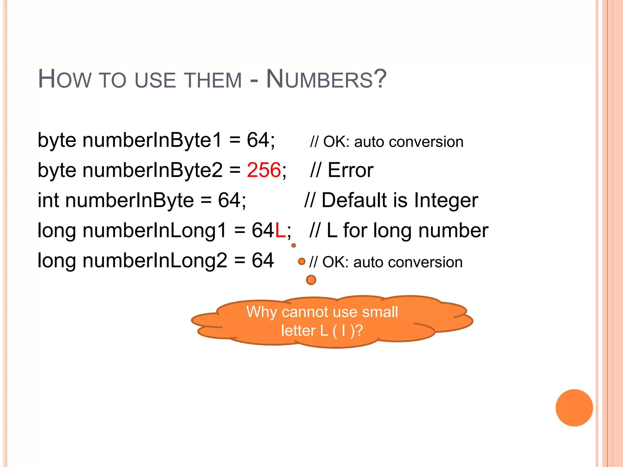How to use them - Numbers?byte numberInByte1 = 64;      // OK: auto conversionbyte numberInByte2 = 256;    // ErrorintnumberInByte = 64;          // Default is Integerlong numberInLong1 = 64L;   // L for long numberlong numberInLong2 = 64      // OK: auto conversionWhy cannot use small letter L ( l )?