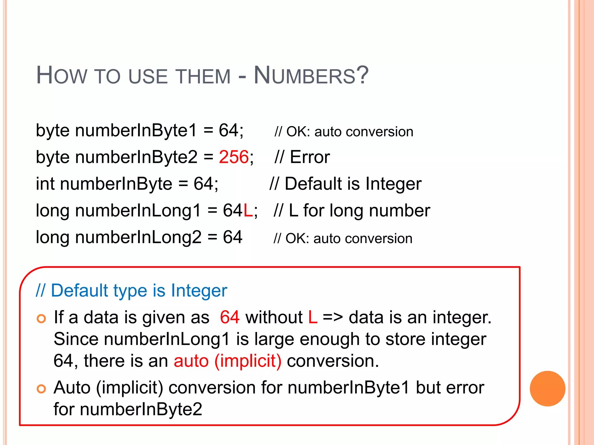 How to use them - Numbers?byte numberInByte1 = 64;      // OK: auto conversionbyte numberInByte2 = 256;    // ErrorintnumberInByte = 64;          // Default is Integerlong numberInLong1 = 64L;   // L for long numberlong numberInLong2 = 64      // OK: auto conversion// Default type is IntegerIf a data is given as  64 without L => data is an integer.   Since numberInLong1 is large enough to store integer 64, there is an auto (implicit) conversion.  Auto (implicit) conversion for numberInByte1 but error for numberInByte2