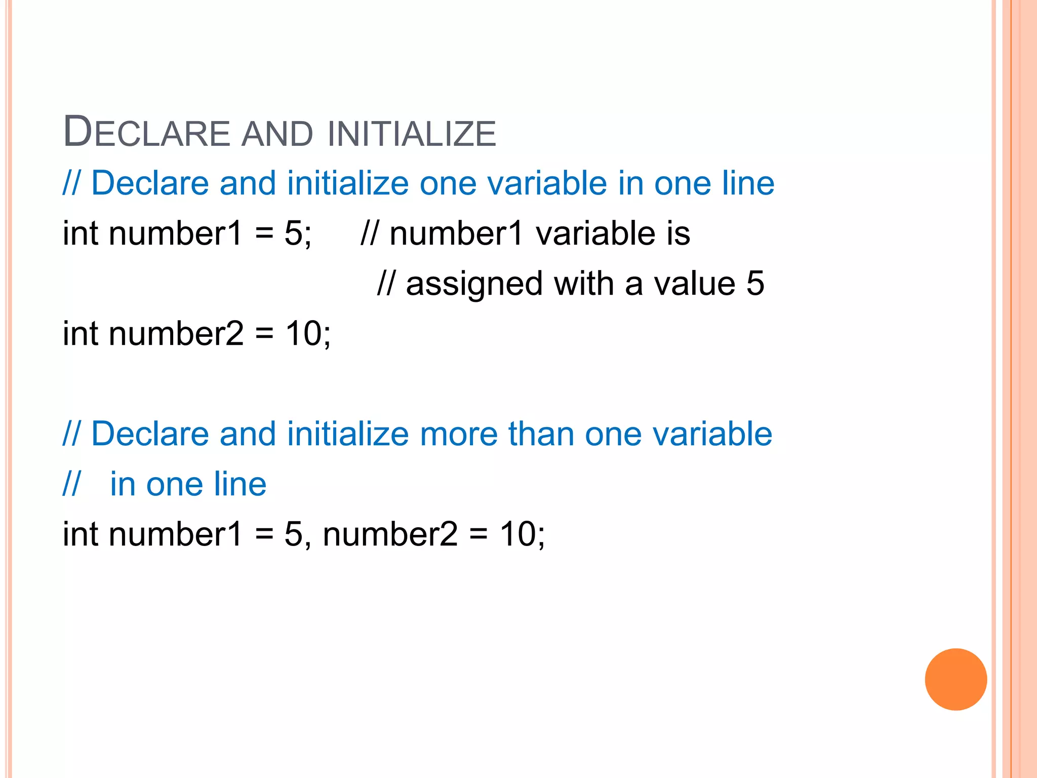 Declare and initialize// Declare and initialize one variable in one lineint number1 = 5;     // number1 variable is                                 // assigned with a value 5int number2 = 10;// Declare and initialize more than one variable  //   in one lineint number1 = 5, number2 = 10;