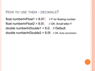 How to use them - decimals?float numberInFloat1 = 8.0F;    // F for floating number   float numberInFloat2 = 8.0f;     // OK: Small letter Fdouble numberInDouble1 = 8.0;   // Defaultdouble numberInDouble2 = 8.0f;  // OK: Auto conversion