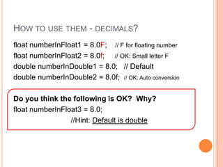 How to use them - decimals?float numberInFloat1 = 8.0F;    // F for floating number   float numberInFloat2 = 8.0f;     // OK: Small letter Fdouble numberInDouble1 = 8.0;   // Defaultdouble numberInDouble2 = 8.0f;  // OK: Auto conversionDo you think the following is OK?  Why?float numberInFloat3 = 8.0;                              //Hint: Default is double