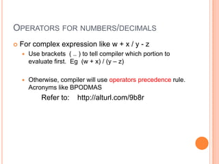 OperatorsSymbol to perform on expression (part of a statement)For numbers and decimals: =, +, -, *, /, %, ++, -- and                                                  +=, -=, *=, /= For string: =, + (concatenate) and += For the full list of operators, refer to:                    http://alturl.com/bokx