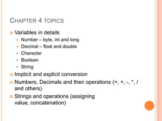 Chapter 4 topicsVariables in detailsNumber – byte, int and longDecimal – float and doubleCharacterBooleanStringImplicit and explicit conversion Numbers, Decimals and their operations (=, +, -, *, / and others)Strings and operations (assigning value, concatenation)