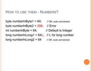 How to use them - Numbers?byte numberInByte1 = 64;      // OK: auto conversionbyte numberInByte2 = 256;    // ErrorintnumberInByte = 64;          // Default is Integerlong numberInLong1 = 64L;   // L for long numberlong numberInLong2 = 64      // OK: auto conversion