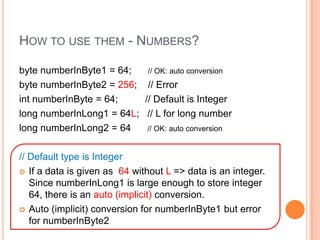 How to use them - Numbers?byte numberInByte1 = 64;      // OK: auto conversionbyte numberInByte2 = 256;    // ErrorintnumberInByte = 64;          // Default is Integerlong numberInLong1 = 64L;   // L for long numberlong numberInLong2 = 64      // OK: auto conversion// Default type is IntegerIf a data is given as  64 without L => data is an integer.   Since numberInLong1 is large enough to store integer 64, there is an auto (implicit) conversion.  Auto (implicit) conversion for numberInByte1 but error for numberInByte2