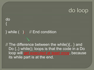 do loopdo{} while (   );    // End condition// The difference between the while(){.. } and Do {..} while(); loops is that the code in a Do loop will get executed at least once, because its while part is at the end. 