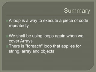 SummaryA loop is a way to execute a piece of code repeatedly We shall be using loops again when we cover ArraysThere is "foreach" loop that applies for string, array and objects