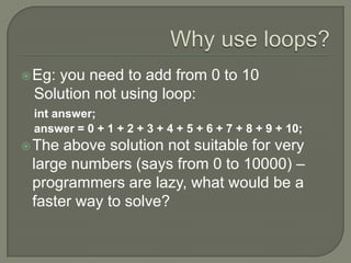 Why use loops?Eg: you need to add from 0 to 10   Solution not using loop:int answer;     answer = 0 + 1 + 2 + 3 + 4 + 5 + 6 + 7 + 8 + 9 + 10; The above solution not suitable for very large numbers (says from 0 to 10000) – programmers are lazy, what would be a faster way to solve?