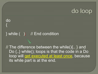 do loopdo{} while (   );    // End condition// The difference between the while(){.. } and Do {..} while(); loops is that the code in a Do loop will get executed at least once, because its while part is at the end. 