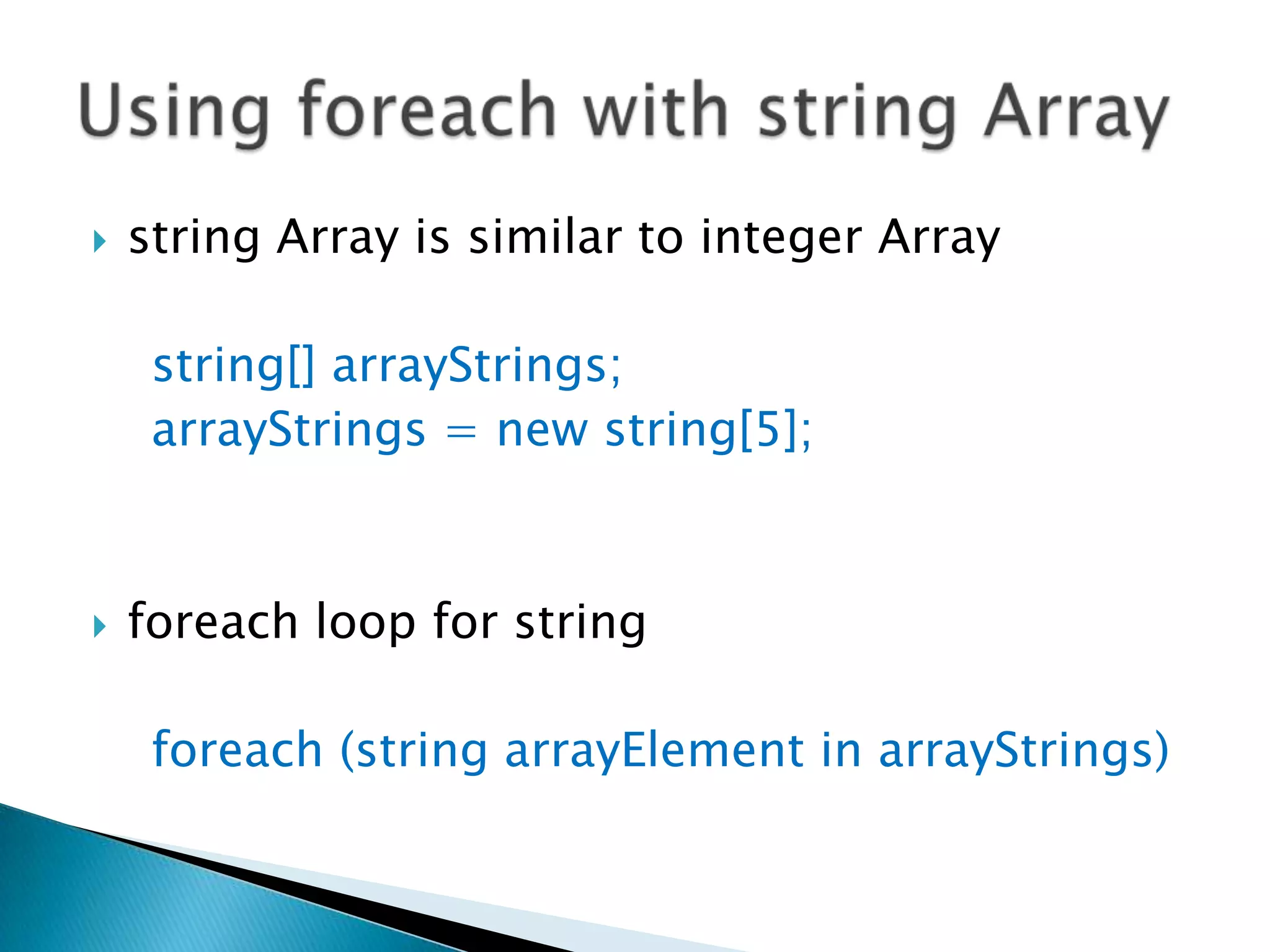 string Array is similar to integer Array    string[] arrayStrings;arrayStrings = new string[5];foreach loop for stringforeach (string arrayElement in arrayStrings)Using foreach with string Array