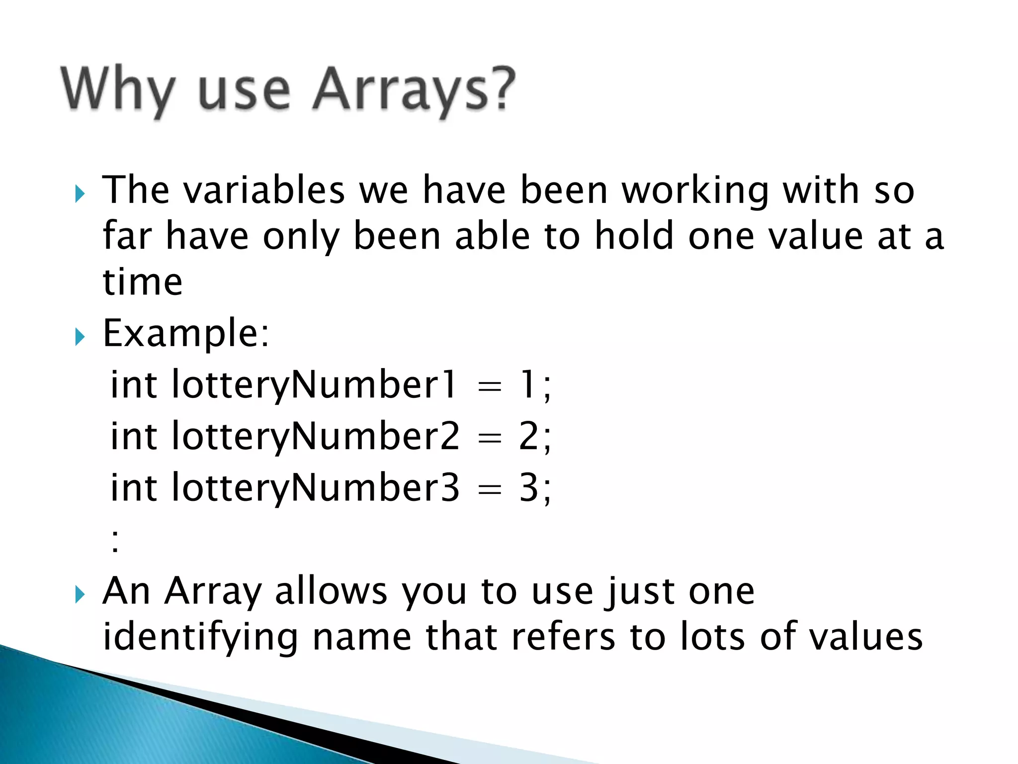 The variables we have been working with so far have only been able to hold one value at a timeExample:int lotteryNumber1 = 1;int lotteryNumber2 = 2;int lotteryNumber3 = 3;   :An Array allows you to use just one identifying name that refers to lots of valuesWhy use Arrays?