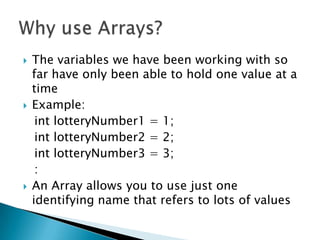 The variables we have been working with so far have only been able to hold one value at a timeExample:int lotteryNumber1 = 1;int lotteryNumber2 = 2;int lotteryNumber3 = 3;   :An Array allows you to use just one identifying name that refers to lots of valuesWhy use Arrays?