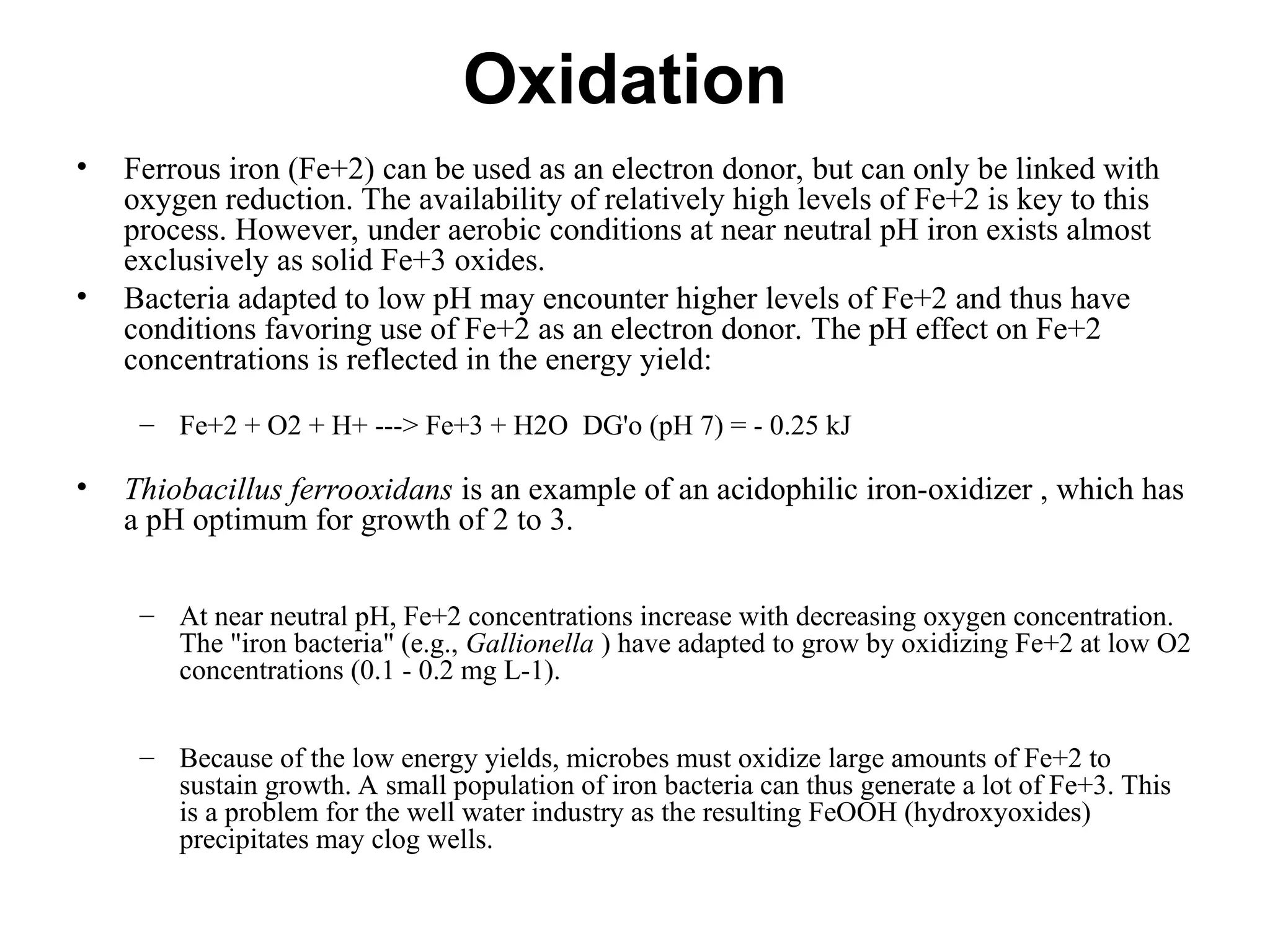 Oxidation
• Ferrous iron (Fe+2) can be used as an electron donor, but can only be linked with
oxygen reduction. The availability of relatively high levels of Fe+2 is key to this
process. However, under aerobic conditions at near neutral pH iron exists almost
exclusively as solid Fe+3 oxides.
• Bacteria adapted to low pH may encounter higher levels of Fe+2 and thus have
conditions favoring use of Fe+2 as an electron donor. The pH effect on Fe+2
concentrations is reflected in the energy yield:
– Fe+2 + O2 + H+ ---> Fe+3 + H2O DG'o (pH 7) = - 0.25 kJ
• Thiobacillus ferrooxidans is an example of an acidophilic iron-oxidizer , which has
a pH optimum for growth of 2 to 3.
– At near neutral pH, Fe+2 concentrations increase with decreasing oxygen concentration.
The "iron bacteria" (e.g., Gallionella ) have adapted to grow by oxidizing Fe+2 at low O2
concentrations (0.1 - 0.2 mg L-1).
– Because of the low energy yields, microbes must oxidize large amounts of Fe+2 to
sustain growth. A small population of iron bacteria can thus generate a lot of Fe+3. This
is a problem for the well water industry as the resulting FeOOH (hydroxyoxides)
precipitates may clog wells.
 