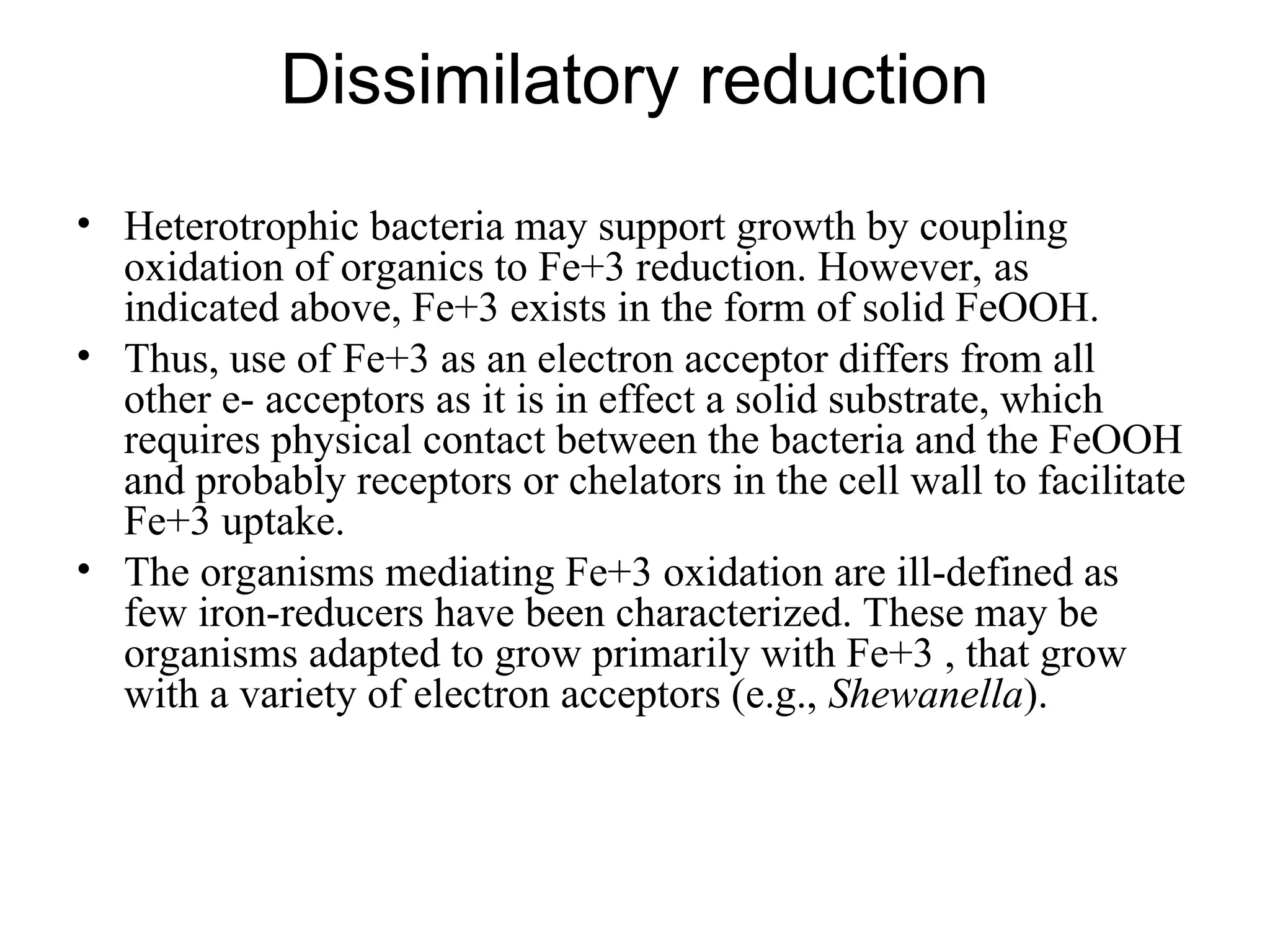 Dissimilatory reduction
• Heterotrophic bacteria may support growth by coupling
oxidation of organics to Fe+3 reduction. However, as
indicated above, Fe+3 exists in the form of solid FeOOH.
• Thus, use of Fe+3 as an electron acceptor differs from all
other e- acceptors as it is in effect a solid substrate, which
requires physical contact between the bacteria and the FeOOH
and probably receptors or chelators in the cell wall to facilitate
Fe+3 uptake.
• The organisms mediating Fe+3 oxidation are ill-defined as
few iron-reducers have been characterized. These may be
organisms adapted to grow primarily with Fe+3 , that grow
with a variety of electron acceptors (e.g., Shewanella).
 