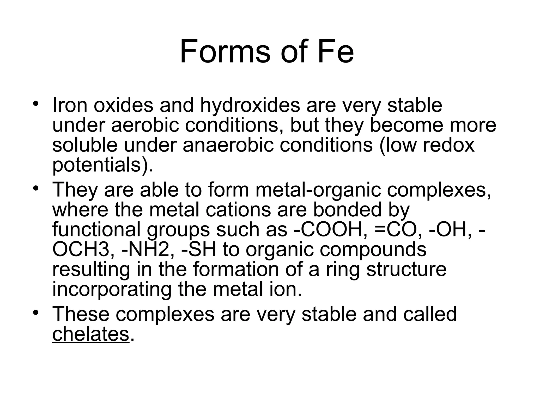 Forms of Fe
• Iron oxides and hydroxides are very stable
under aerobic conditions, but they become more
soluble under anaerobic conditions (low redox
potentials).
• They are able to form metal-organic complexes,
where the metal cations are bonded by
functional groups such as -COOH, =CO, -OH, -
OCH3, -NH2, -SH to organic compounds
resulting in the formation of a ring structure
incorporating the metal ion.
• These complexes are very stable and called
chelates.
 
