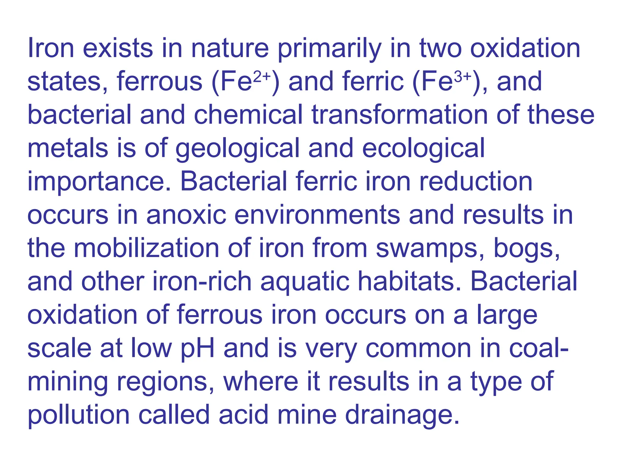 Iron exists in nature primarily in two oxidation
states, ferrous (Fe2+
) and ferric (Fe3+
), and
bacterial and chemical transformation of these
metals is of geological and ecological
importance. Bacterial ferric iron reduction
occurs in anoxic environments and results in
the mobilization of iron from swamps, bogs,
and other iron-rich aquatic habitats. Bacterial
oxidation of ferrous iron occurs on a large
scale at low pH and is very common in coal-
mining regions, where it results in a type of
pollution called acid mine drainage.
 