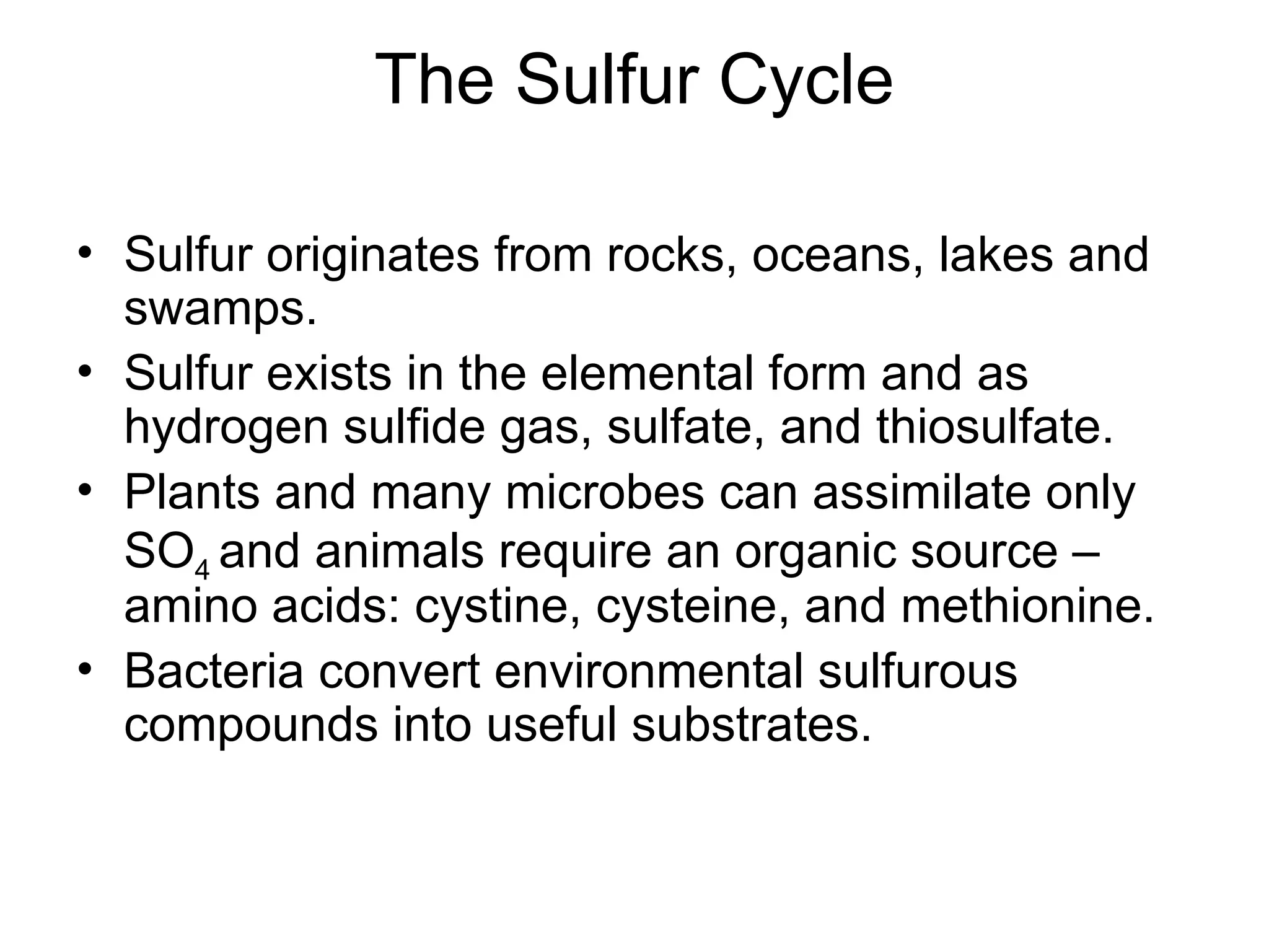 The Sulfur Cycle
• Sulfur originates from rocks, oceans, lakes and
swamps.
• Sulfur exists in the elemental form and as
hydrogen sulfide gas, sulfate, and thiosulfate.
• Plants and many microbes can assimilate only
SO4 and animals require an organic source –
amino acids: cystine, cysteine, and methionine.
• Bacteria convert environmental sulfurous
compounds into useful substrates.
 