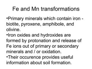 Fe and Mn transformations
•Primary minerals which contain iron -
biotite, pyroxene, amphibole, and
olivine.
•Iron oxides and hydroxides are
formed by protonation and release of
Fe ions out of primary or secondary
minerals and / or oxidation.
•Their occurence provides useful
information about soil formation.
 