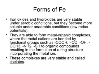 Forms of Fe
• Iron oxides and hydroxides are very stable
under aerobic conditions, but they become more
soluble under anaerobic conditions (low redox
potentials).
• They are able to form metal-organic complexes,
where the metal cations are bonded by
functional groups such as -COOH, =CO, -OH, -
OCH3, -NH2, -SH to organic compounds
resulting in the formation of a ring structure
incorporating the metal ion.
• These complexes are very stable and called
chelates.
 