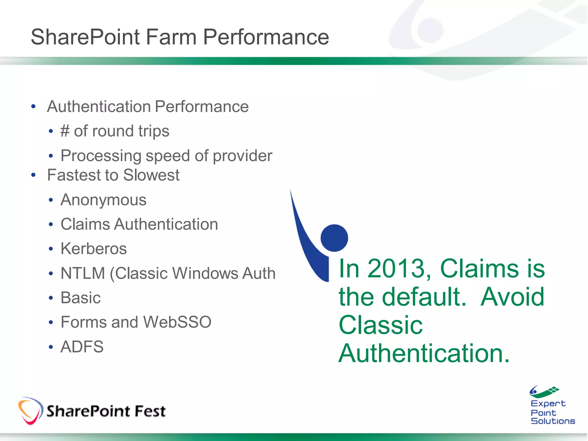 SharePoint Farm Performance


• Authentication Performance
  • # of round trips
  • Processing speed of provider
• Fastest to Slowest
  • Anonymous
  • Claims Authentication
  • Kerberos
  • NTLM (Classic Windows Auth     In 2013, Claims is
  • Basic                          the default. Avoid
  • Forms and WebSSO               Classic
  • ADFS
                                   Authentication.
 