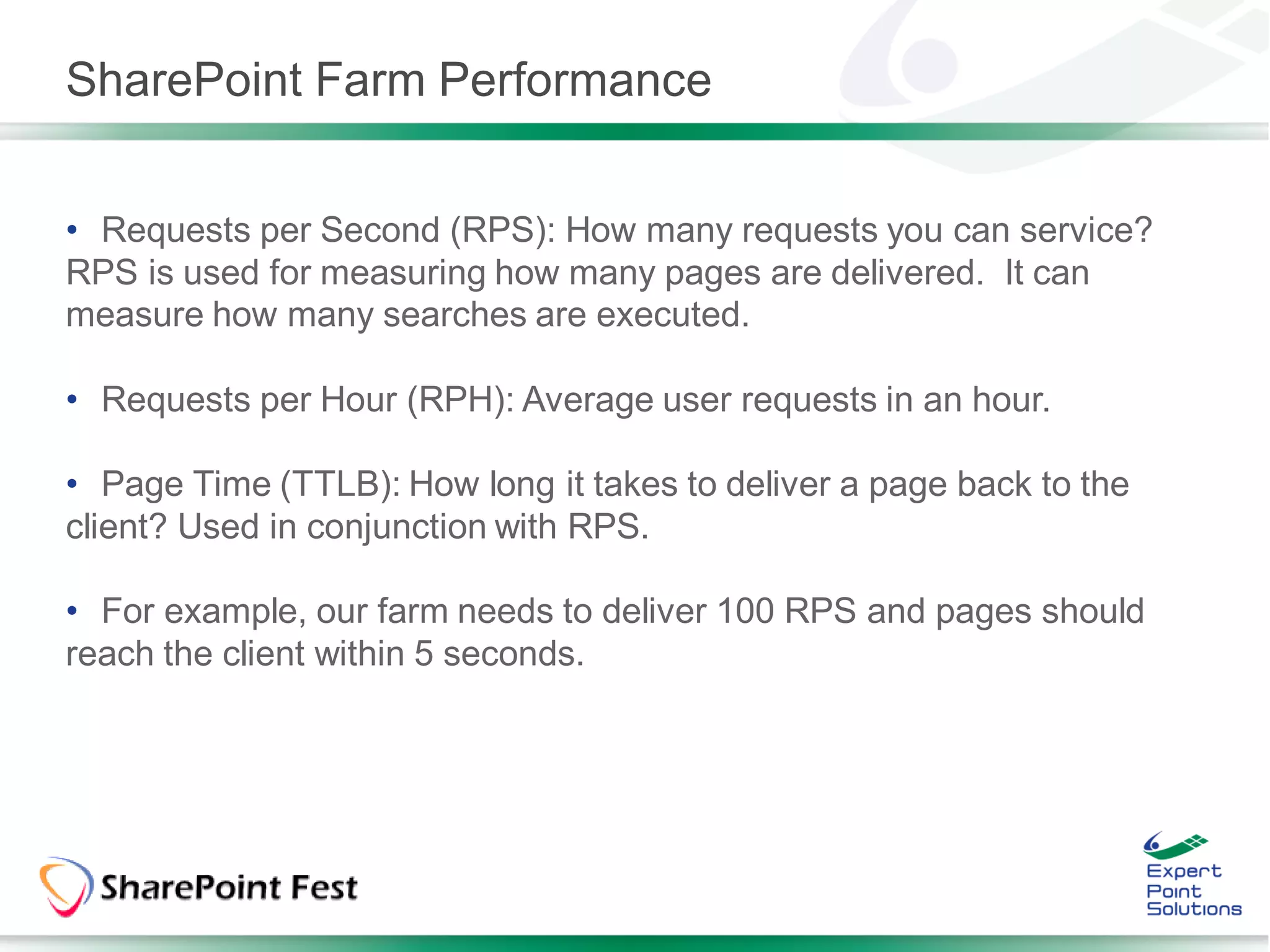 SharePoint Farm Performance


• Requests per Second (RPS): How many requests you can service?
RPS is used for measuring how many pages are delivered. It can
measure how many searches are executed.

• Requests per Hour (RPH): Average user requests in an hour.

• Page Time (TTLB): How long it takes to deliver a page back to the
client? Used in conjunction with RPS.

• For example, our farm needs to deliver 100 RPS and pages should
reach the client within 5 seconds.
 
