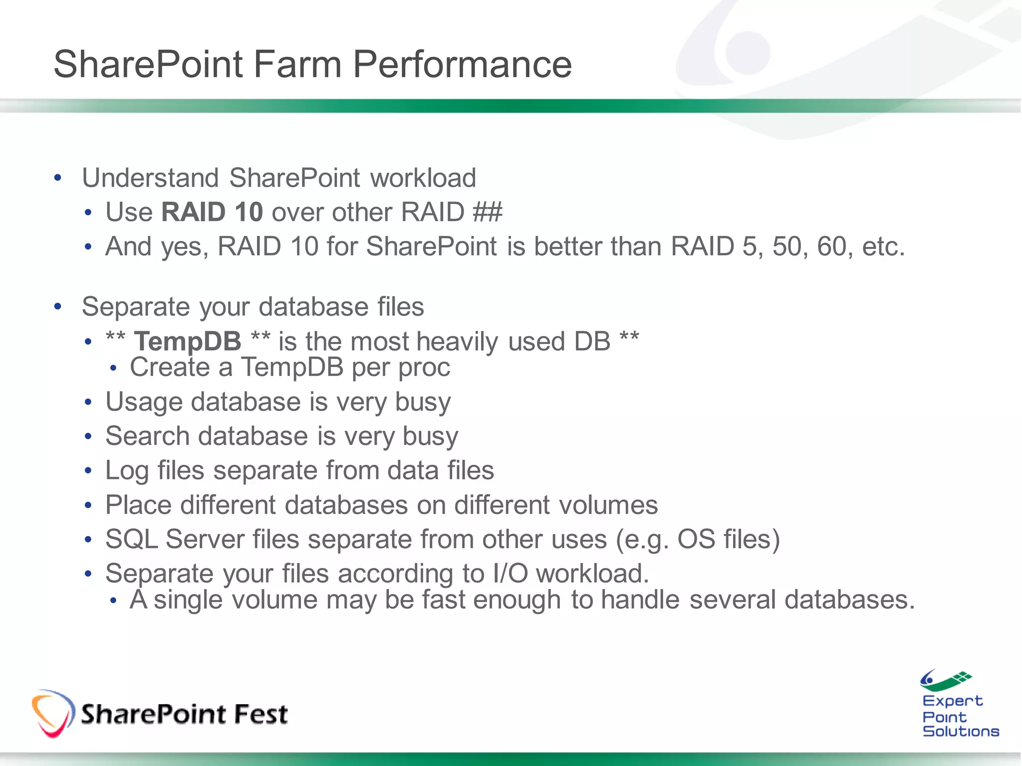 SharePoint Farm Performance

• Understand SharePoint workload
  • Use RAID 10 over other RAID ##
  • And yes, RAID 10 for SharePoint is better than RAID 5, 50, 60, etc.

• Separate your database files
  • ** TempDB ** is the most heavily used DB **
    • Create a TempDB per proc
  • Usage database is very busy
  • Search database is very busy
  • Log files separate from data files
  • Place different databases on different volumes
  • SQL Server files separate from other uses (e.g. OS files)
  • Separate your files according to I/O workload.
    • A single volume may be fast enough to handle several databases.
 