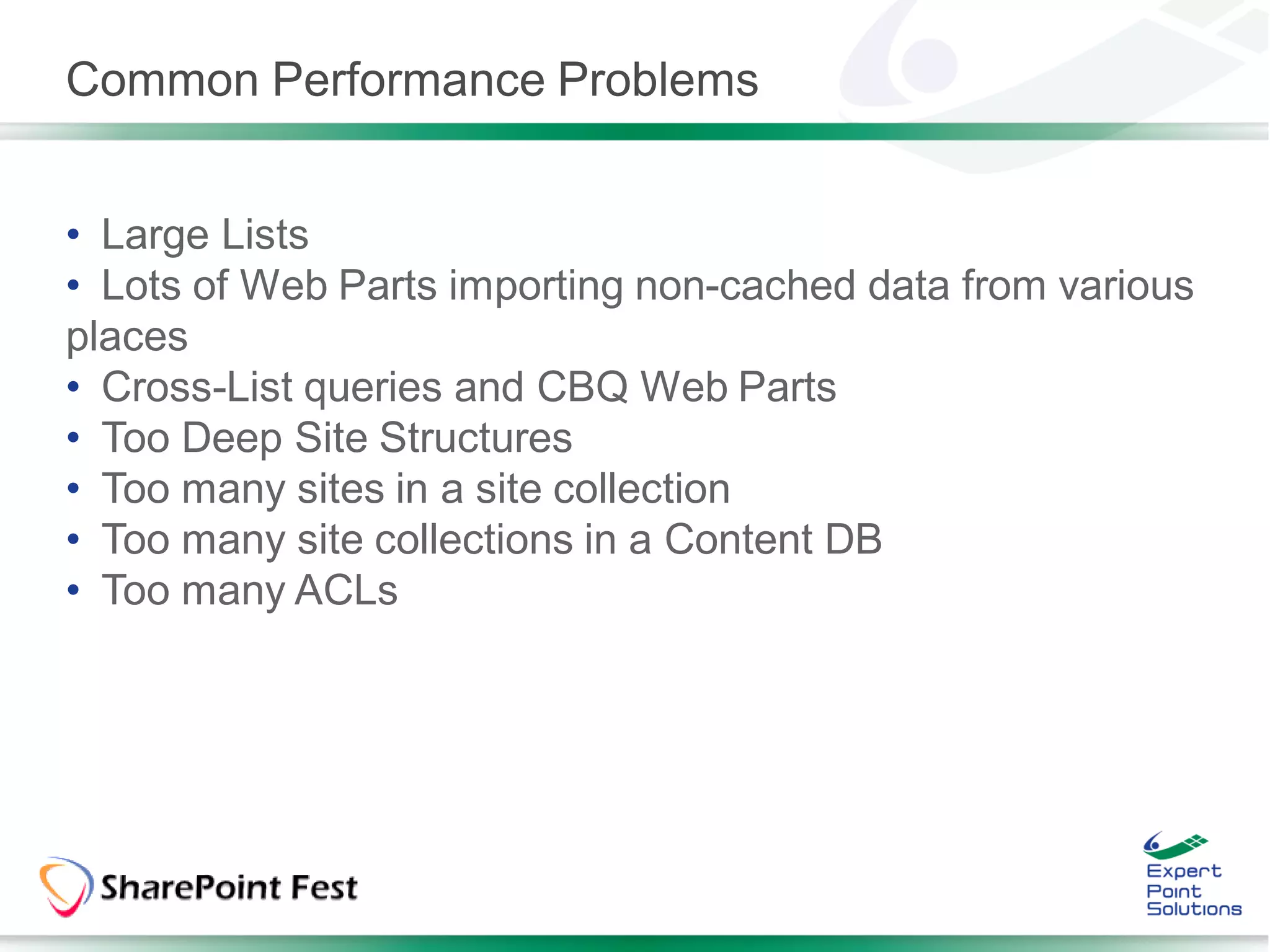 Common Performance Problems


• Large Lists
• Lots of Web Parts importing non-cached data from various
places
• Cross-List queries and CBQ Web Parts
• Too Deep Site Structures
• Too many sites in a site collection
• Too many site collections in a Content DB
• Too many ACLs
 