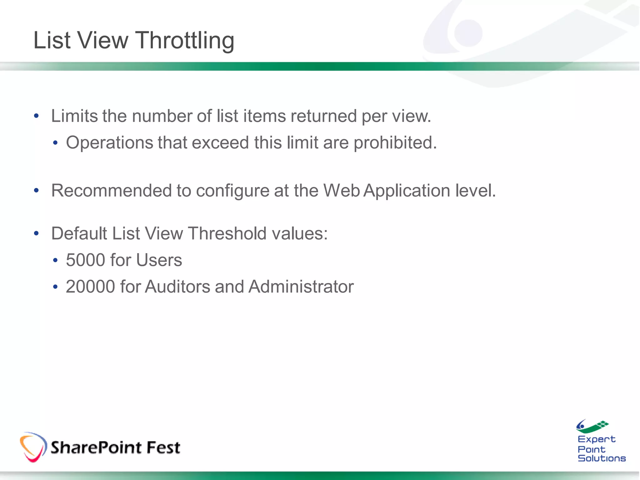 List View Throttling


• Limits the number of list items returned per view.
  • Operations that exceed this limit are prohibited.

• Recommended to configure at the Web Application level.

• Default List View Threshold values:
  • 5000 for Users
  • 20000 for Auditors and Administrator
 