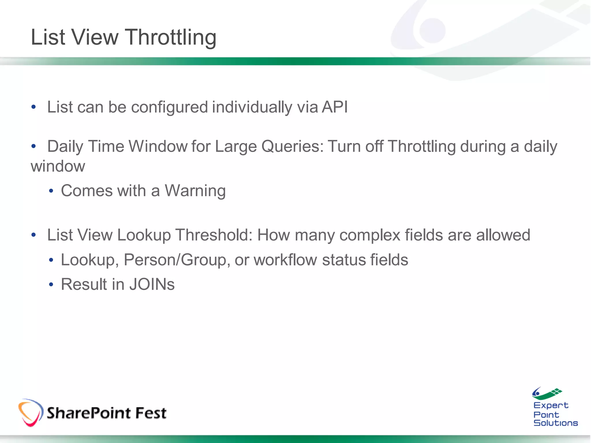 List View Throttling


• List can be configured individually via API

• Daily Time Window for Large Queries: Turn off Throttling during a daily
window
  • Comes with a Warning

• List View Lookup Threshold: How many complex fields are allowed
  • Lookup, Person/Group, or workflow status fields
  • Result in JOINs
 