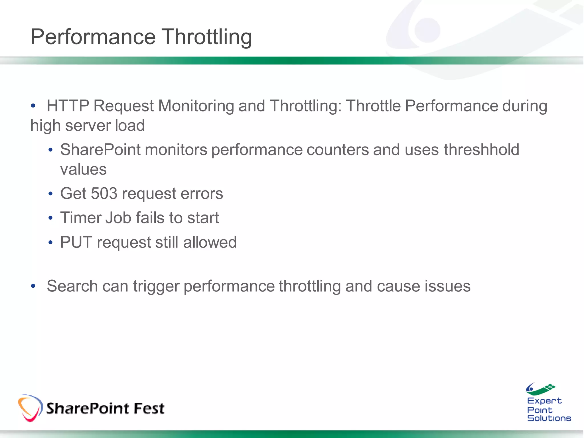 Performance Throttling


• HTTP Request Monitoring and Throttling: Throttle Performance during
high server load
   • SharePoint monitors performance counters and uses threshhold
     values
   • Get 503 request errors
   • Timer Job fails to start
  • PUT request still allowed

• Search can trigger performance throttling and cause issues
 