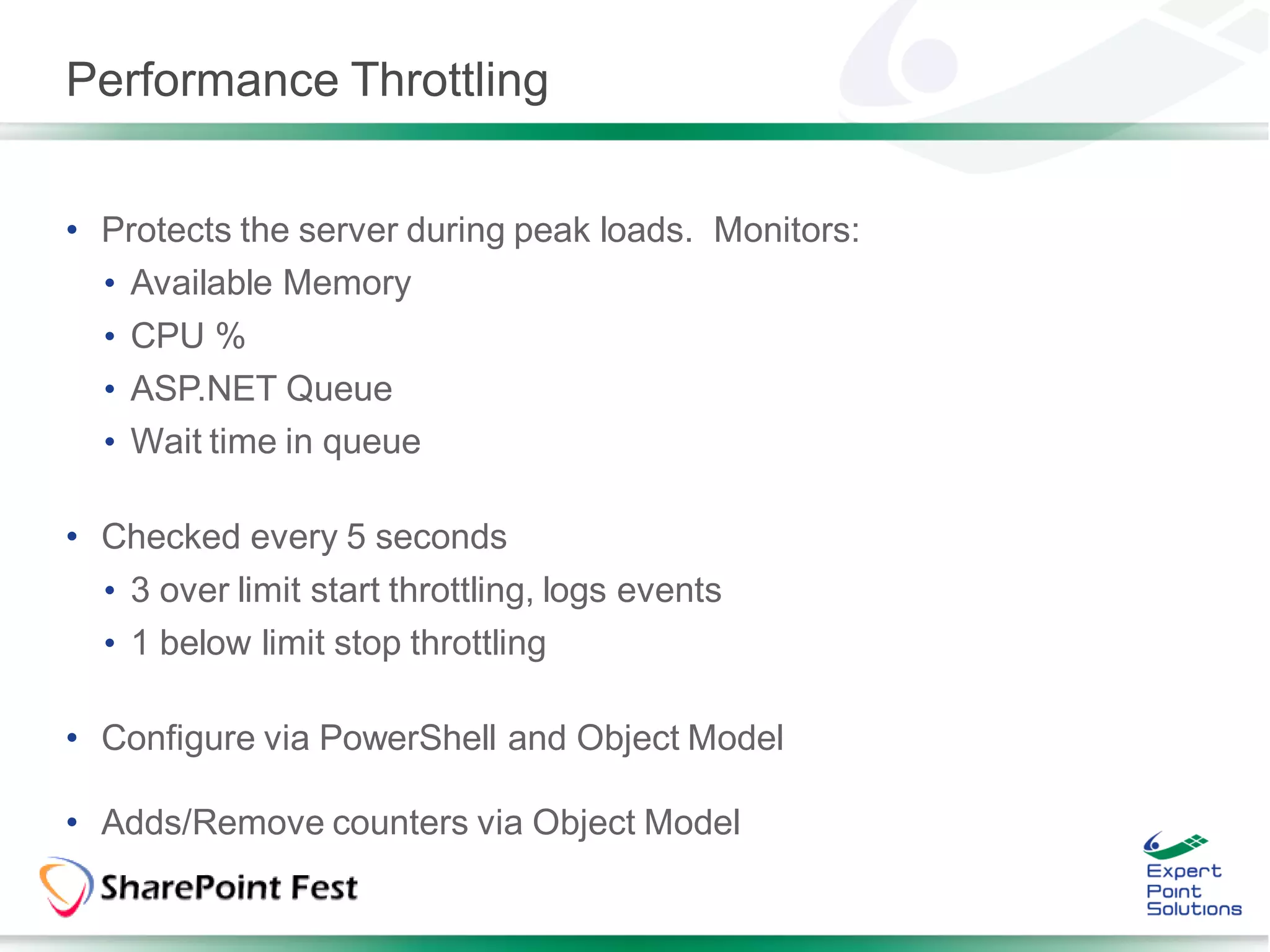 Performance Throttling


• Protects the server during peak loads. Monitors:
  • Available Memory
  • CPU %
  • ASP.NET Queue
  • Wait time in queue

• Checked every 5 seconds
  • 3 over limit start throttling, logs events
  • 1 below limit stop throttling

• Configure via PowerShell and Object Model

• Adds/Remove counters via Object Model
 