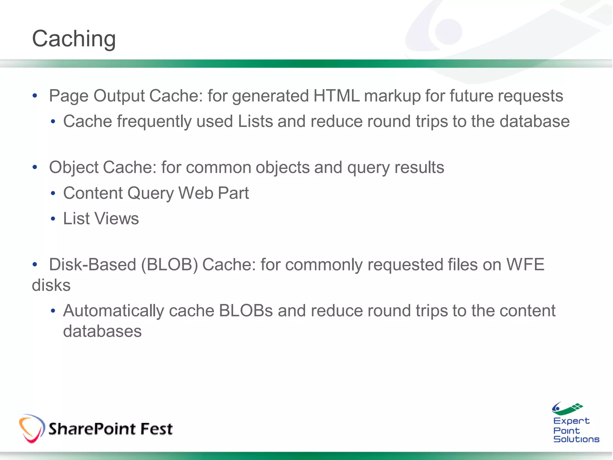 Caching

• Page Output Cache: for generated HTML markup for future requests
  • Cache frequently used Lists and reduce round trips to the database

• Object Cache: for common objects and query results
  • Content Query Web Part
  • List Views

• Disk-Based (BLOB) Cache: for commonly requested files on WFE
disks
   • Automatically cache BLOBs and reduce round trips to the content
     databases
 
