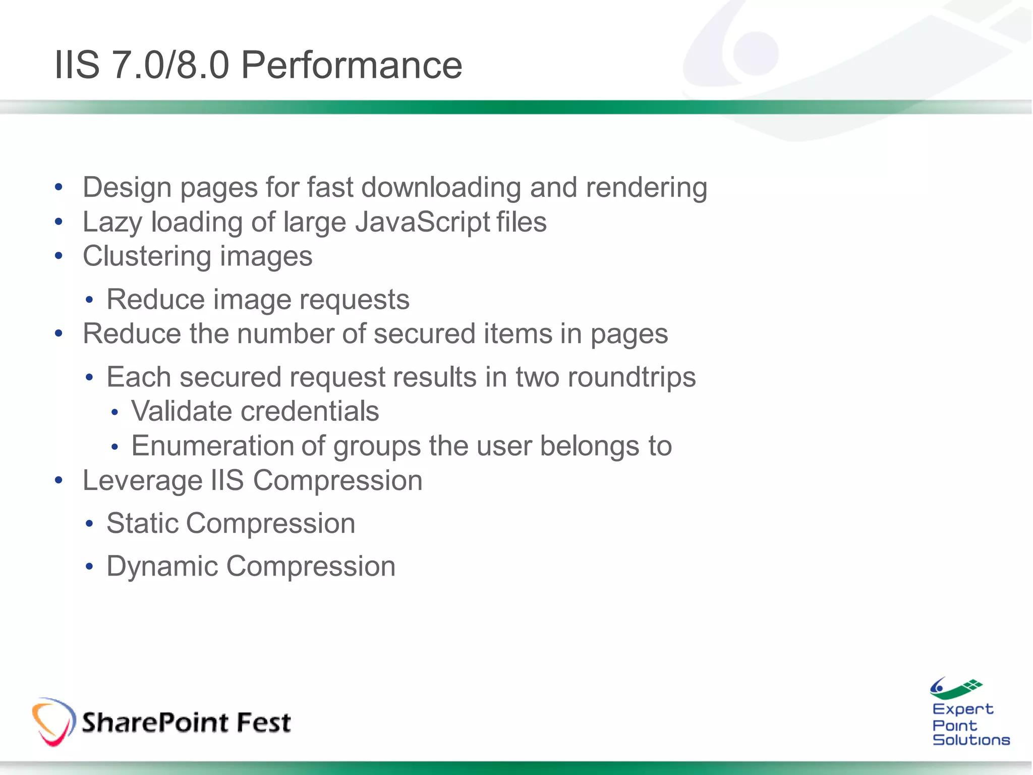 IIS 7.0/8.0 Performance


• Design pages for fast downloading and rendering
• Lazy loading of large JavaScript files
• Clustering images
  • Reduce image requests
• Reduce the number of secured items in pages
  • Each secured request results in two roundtrips
    • Validate credentials
    • Enumeration of groups the user belongs to
• Leverage IIS Compression
  • Static Compression
  • Dynamic Compression
 