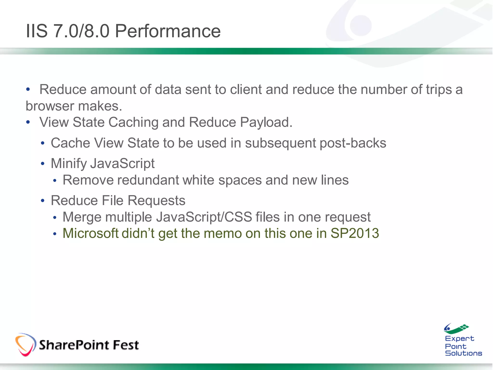 IIS 7.0/8.0 Performance


• Reduce amount of data sent to client and reduce the number of trips a
browser makes.
• View State Caching and Reduce Payload.
  • Cache View State to be used in subsequent post-backs
  • Minify JavaScript
    • Remove redundant white spaces and new lines
  • Reduce File Requests
    • Merge multiple JavaScript/CSS files in one request
    • Microsoft didn’t get the memo on this one in SP2013
 