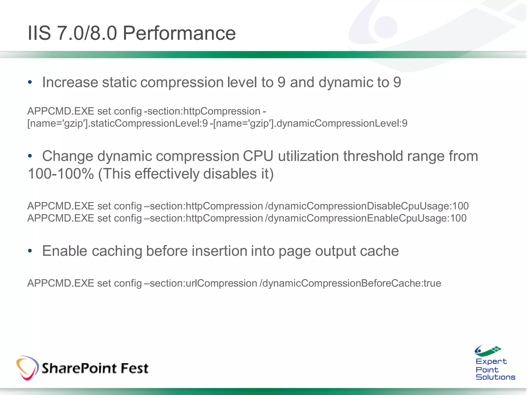 IIS 7.0/8.0 Performance

• Increase static compression level to 9 and dynamic to 9
APPCMD.EXE set config -section:httpCompression -
[name='gzip'].staticCompressionLevel:9 -[name='gzip'].dynamicCompressionLevel:9


• Change dynamic compression CPU utilization threshold range from
100-100% (This effectively disables it)

APPCMD.EXE set config –section:httpCompression /dynamicCompressionDisableCpuUsage:100
APPCMD.EXE set config –section:httpCompression /dynamicCompressionEnableCpuUsage:100


• Enable caching before insertion into page output cache

APPCMD.EXE set config –section:urlCompression /dynamicCompressionBeforeCache:true
 