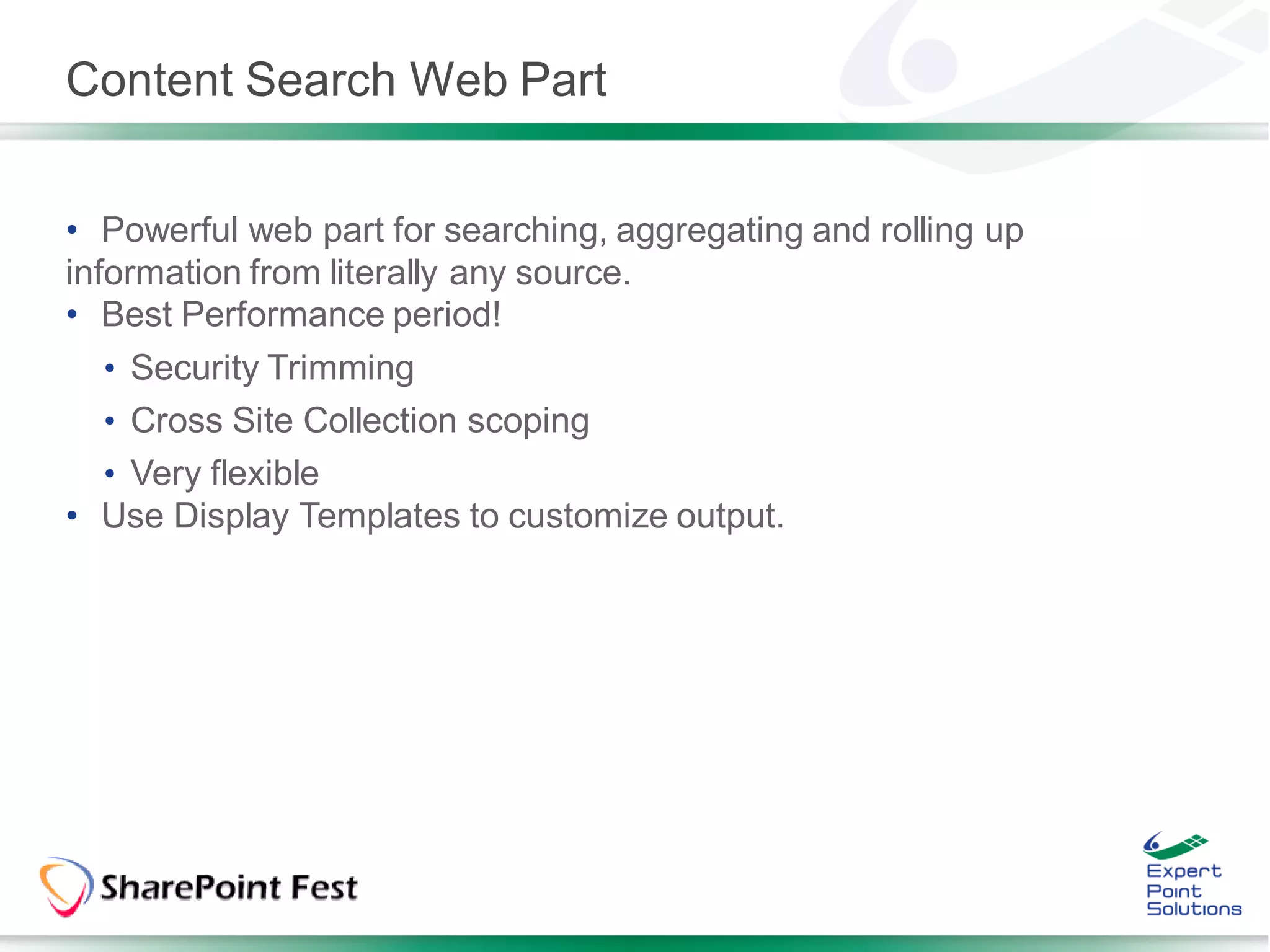 Content Search Web Part


• Powerful web part for searching, aggregating and rolling up
information from literally any source.
• Best Performance period!
  • Security Trimming
  • Cross Site Collection scoping
  • Very flexible
• Use Display Templates to customize output.
 