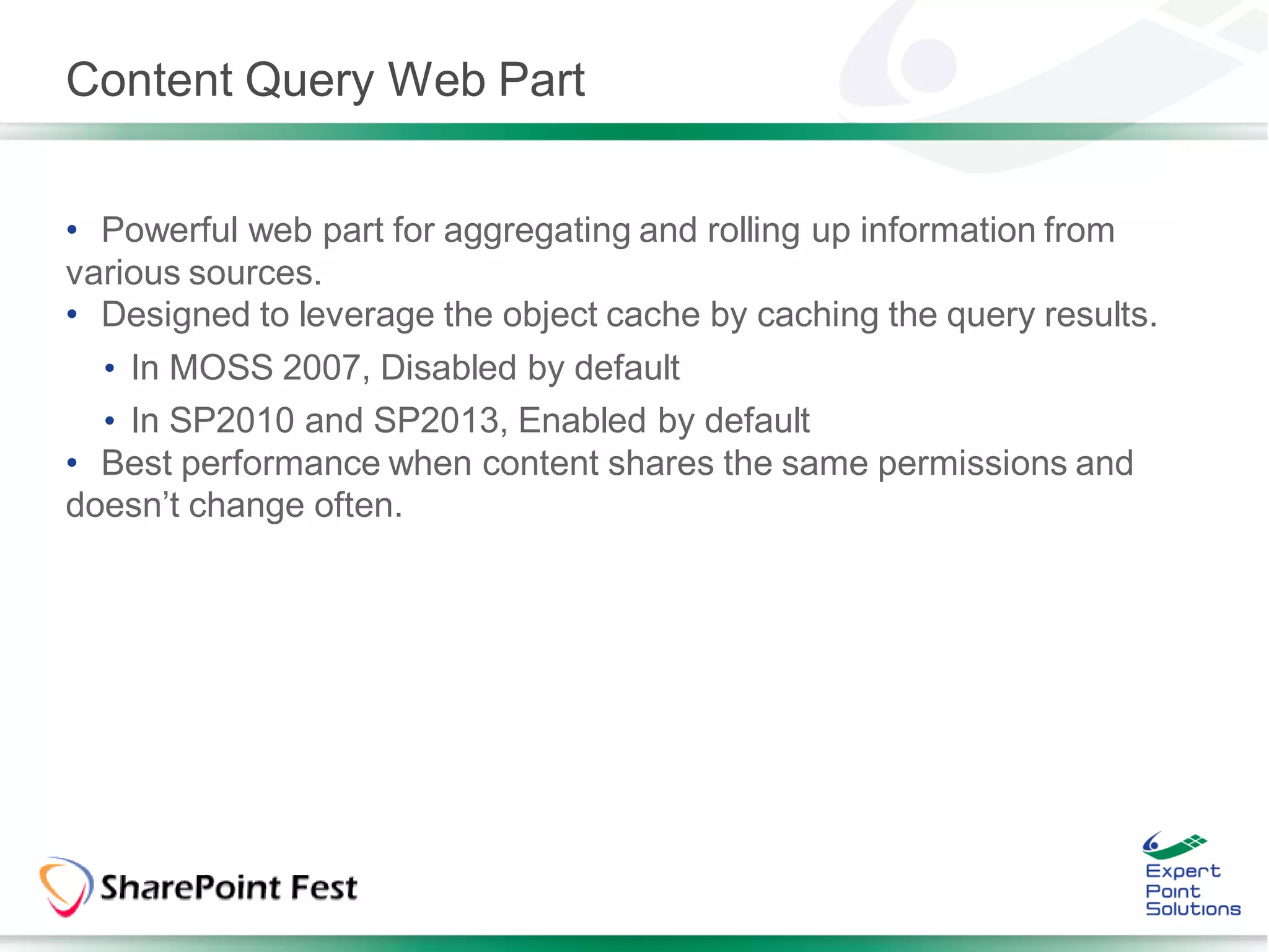 Content Query Web Part


• Powerful web part for aggregating and rolling up information from
various sources.
• Designed to leverage the object cache by caching the query results.
  • In MOSS 2007, Disabled by default
  • In SP2010 and SP2013, Enabled by default
• Best performance when content shares the same permissions and
doesn’t change often.
 