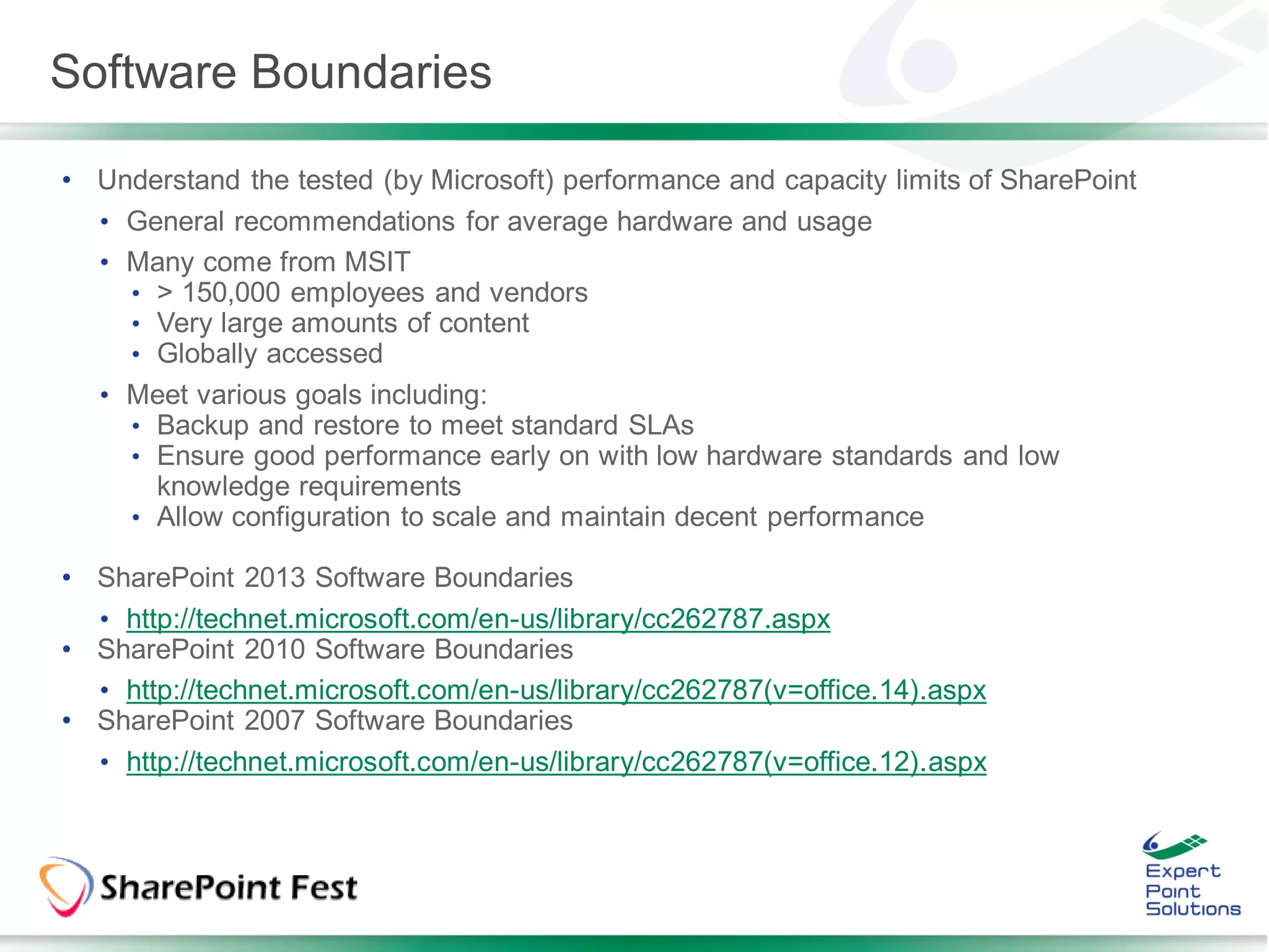 Software Boundaries

• Understand the tested (by Microsoft) performance and capacity limits of SharePoint
  • General recommendations for average hardware and usage
  • Many come from MSIT
    • > 150,000 employees and vendors
    • Very large amounts of content
    • Globally accessed
  • Meet various goals including:
    • Backup and restore to meet standard SLAs
    • Ensure good performance early on with low hardware standards and low
      knowledge requirements
    • Allow configuration to scale and maintain decent performance

• SharePoint 2013 Software Boundaries
  • http://technet.microsoft.com/en-us/library/cc262787.aspx
• SharePoint 2010 Software Boundaries
  • http://technet.microsoft.com/en-us/library/cc262787(v=office.14).aspx
• SharePoint 2007 Software Boundaries
  • http://technet.microsoft.com/en-us/library/cc262787(v=office.12).aspx
 