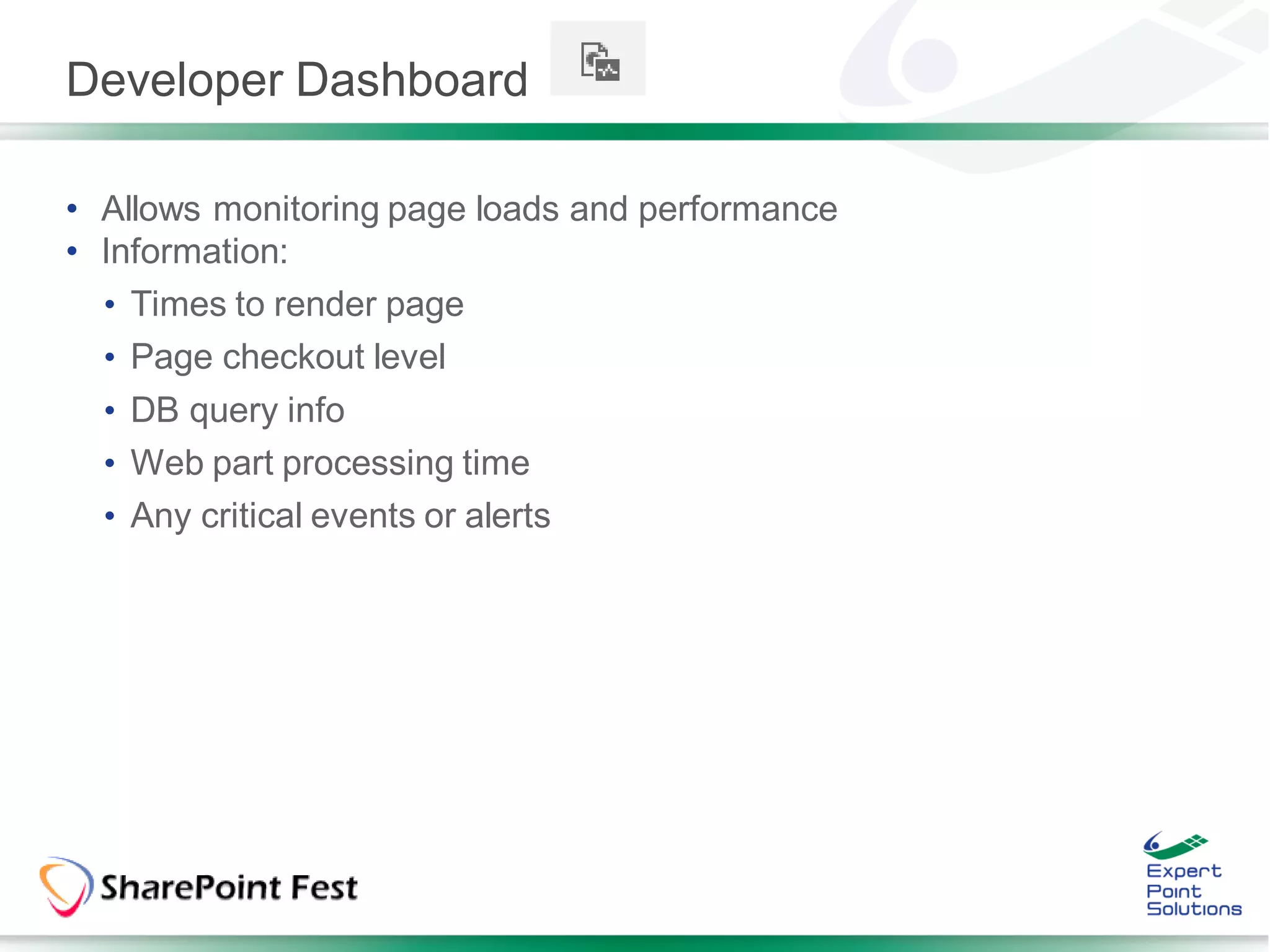 Developer Dashboard

• Allows monitoring page loads and performance
• Information:
  • Times to render page
  • Page checkout level
  • DB query info
  • Web part processing time
  • Any critical events or alerts
 