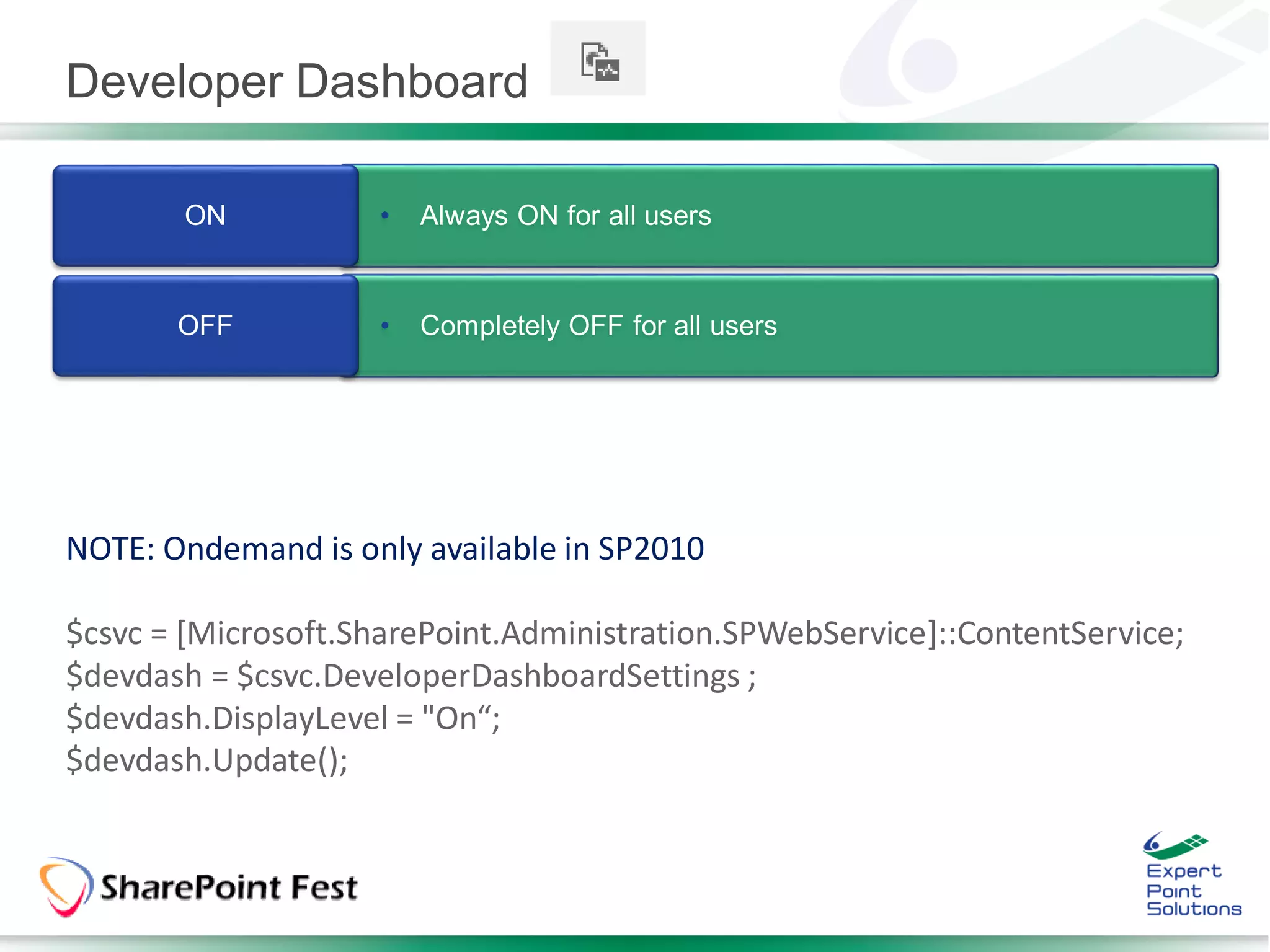 Developer Dashboard

       ON            •   Always ON for all users


       OFF           •   Completely OFF for all users




NOTE: Ondemand is only available in SP2010

$csvc = [Microsoft.SharePoint.Administration.SPWebService]::ContentService;
$devdash = $csvc.DeveloperDashboardSettings ;
$devdash.DisplayLevel = "On“;
$devdash.Update();
 