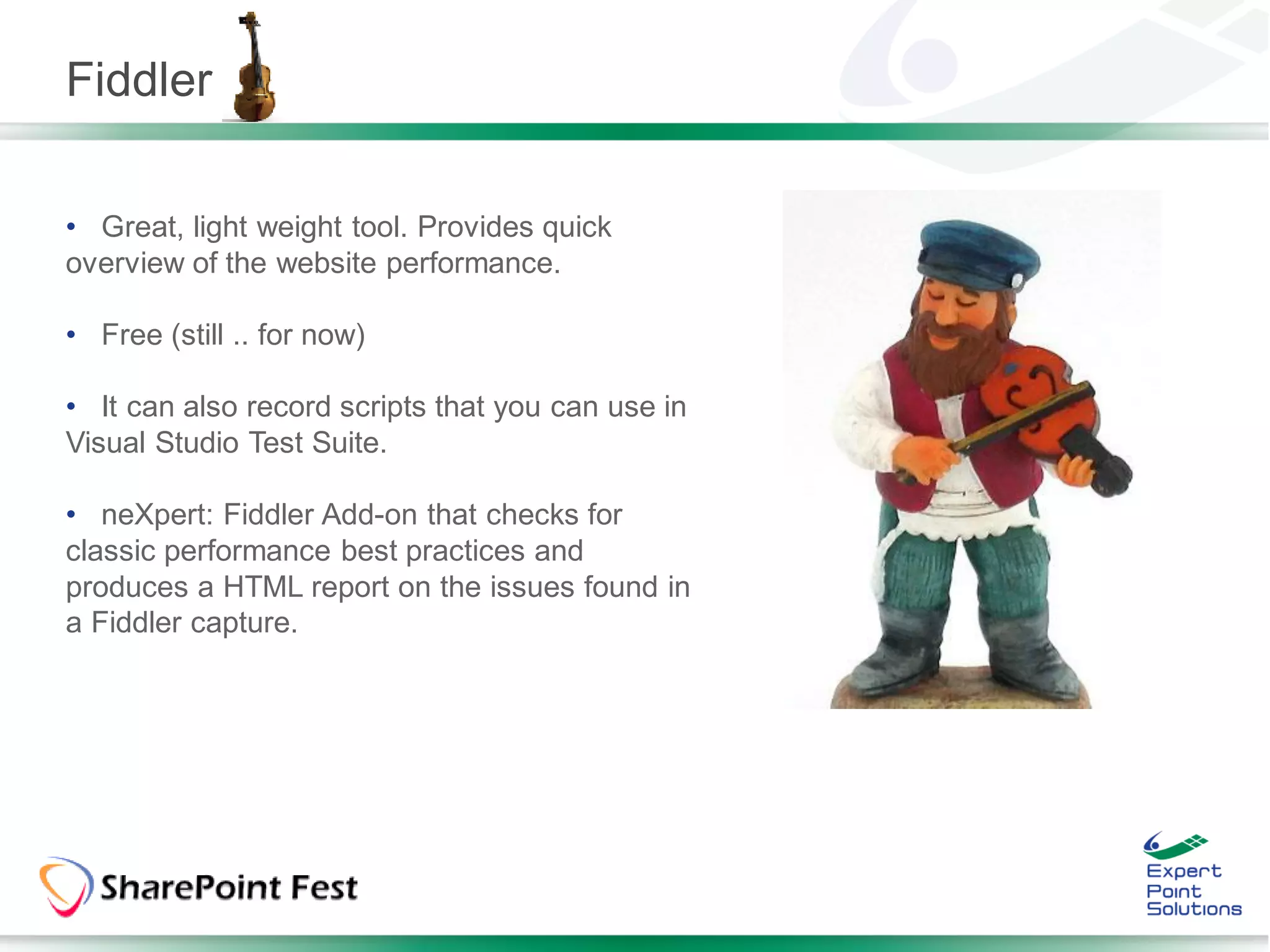 Fiddler

• Great, light weight tool. Provides quick
overview of the website performance.

• Free (still .. for now)

• It can also record scripts that you can use in
Visual Studio Test Suite.

• neXpert: Fiddler Add-on that checks for
classic performance best practices and
produces a HTML report on the issues found in
a Fiddler capture.
 