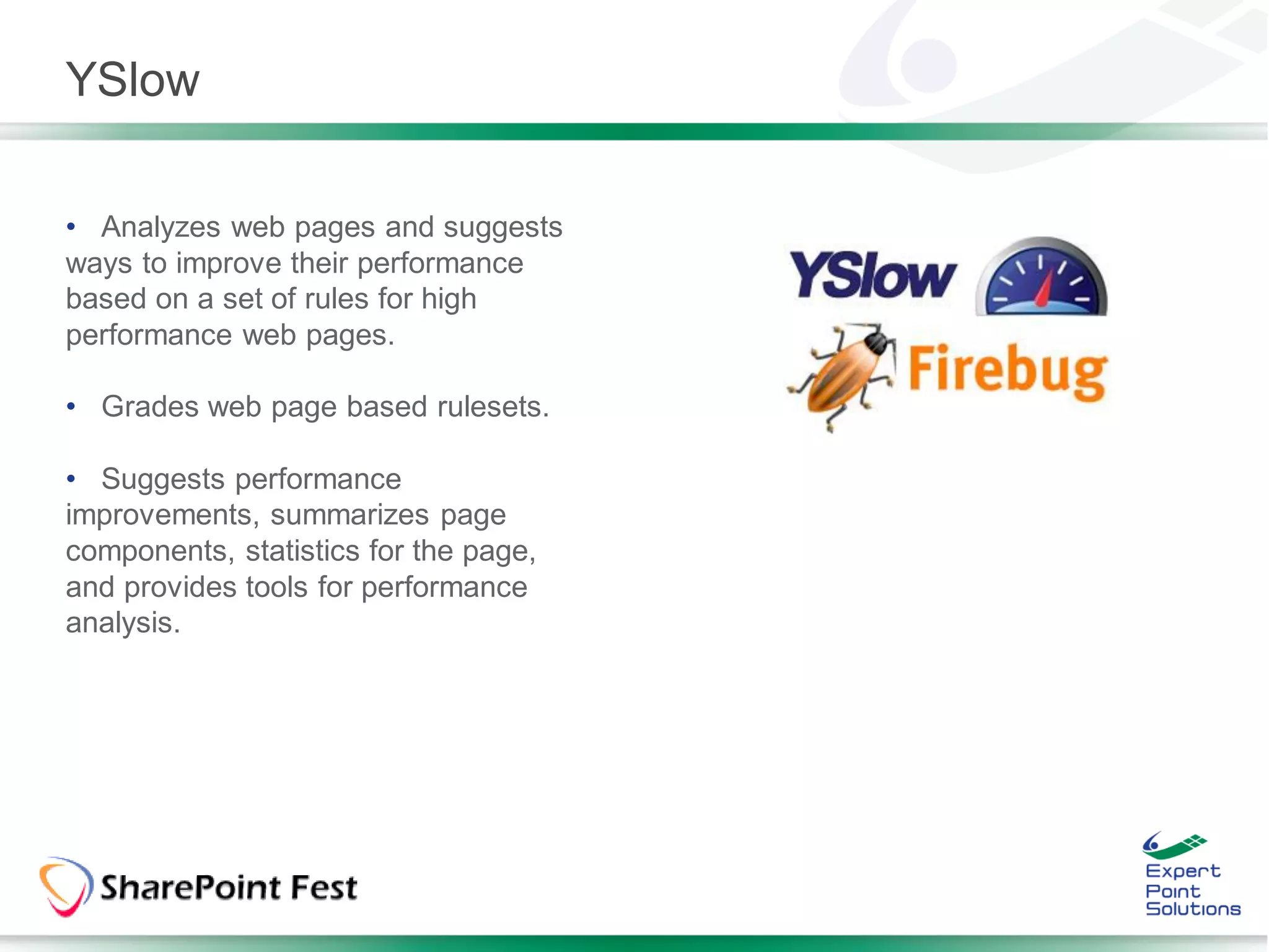 YSlow

• Analyzes web pages and suggests
ways to improve their performance
based on a set of rules for high
performance web pages.

• Grades web page based rulesets.

• Suggests performance
improvements, summarizes page
components, statistics for the page,
and provides tools for performance
analysis.
 