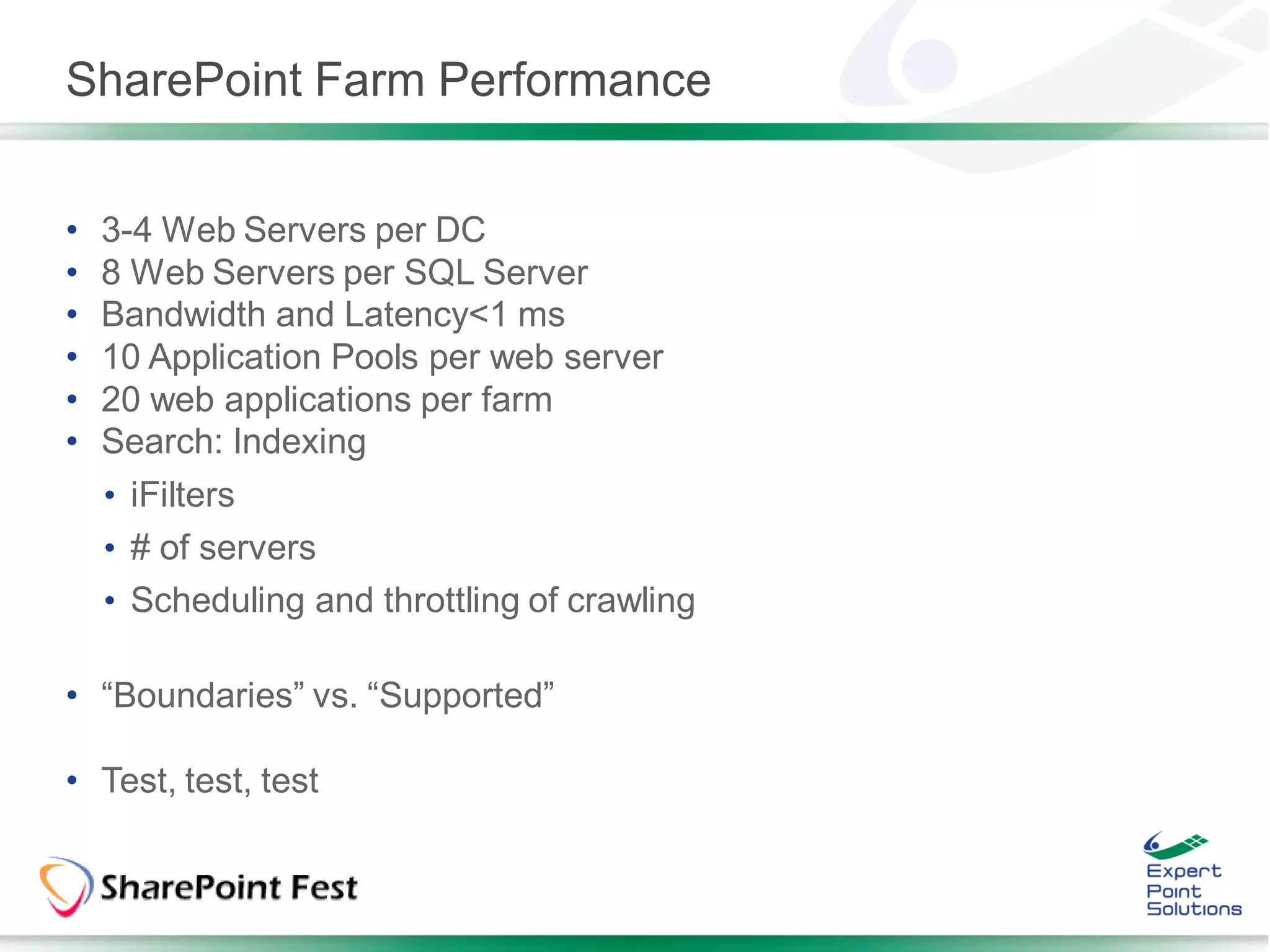 SharePoint Farm Performance


•   3-4 Web Servers per DC
•   8 Web Servers per SQL Server
•   Bandwidth and Latency<1 ms
•   10 Application Pools per web server
•   20 web applications per farm
•   Search: Indexing
    • iFilters
    • # of servers
    • Scheduling and throttling of crawling

• “Boundaries” vs. “Supported”

• Test, test, test
 