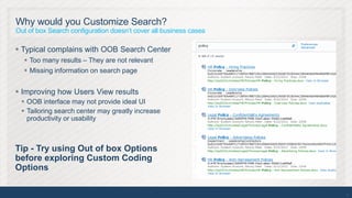 Why would you Customize Search?
Out of box Search configuration doesn’t cover all business cases

 Typical complains with OOB Search Center
   Too many results – They are not relevant
   Missing information on search page


 Improving how Users View results
  OOB interface may not provide ideal UI
  Tailoring search center may greatly increase
   productivity or usability



Tip - Try using Out of box Options
before exploring Custom Coding
Options

                                                                   12
 
