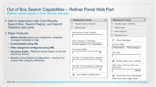 Out of Box Search Capabilities – Refiner Panel Web Part
 Refines search results in Core Results web part

 Use in conjunction with Core Results,
  Search Box, Search Paging, and Search
  Statistics web parts
 Major Features
   Refine results based upon categories, metadata,
    managed metadata or tags
   Customizable using XSL
   Filter categories configured using XML
   Accuracy Index – Refiners results based on first 50
    results by default,
   Beware of Use Default Configuration – Uncheck for
    custom filter category definitions




 More Info: http://www.dotnetmafia.com/blogs/dotnettipoftheday/archive/2010/03/15/get-to-know-the-refinement-web-part-in-sharepoint-2010-enterprise-search.aspx
 