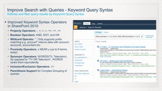 Improve Search with Queries - Keyword Query Syntax
 Refines and filter query results by Keyword Query Syntax

 Improved Keyword Syntax Operators
  in SharePoint 2010
  Property Operators: :, =, <, >, <=, >=, <>
  Boolean Operators: AND, NOT, and OR
  Wildcard Operator: *, Only supports prefix
   matching e.g. account* returns data with account,
   accounts, accountant etc.
  Proximity Operators: x NEAR y (up to 8 terms
   away)
  Synonym Operators: WORDS(TV, Television),
   As opposed to “TV OR Television”, WORDS
   ranks them equivalently
  Inclusion/Exclusion Operators: +/-
  Parenthesis Support for Complex Grouping of
   queries
 