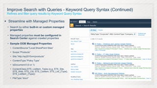 Improve Search with Queries - Keyword Query Syntax (Continued)
 Refines and filter query results by Keyword Query Syntax

 Streamline with Managed Properties
  Search by either built-in or custom managed
   properties

  Managed properties must be configured in
   Search Center against crawled properties

  Sample OOB Managed Properties
    ContentSource:"Local SharePoint Sites“
    Scope:”Products”
    Site:”http://sp2010vm/products”
    ContentType:”Policy Type”
    isDocument:0 (0 or 1)
    ContentClass:STS_ListItem_Tasks (e.g. STS_Site,
     STS_Web, STS_List, STS_ListItem, STS_List_{Type},
     STS_ListItem_{Type})
    FileType:“docx"
 